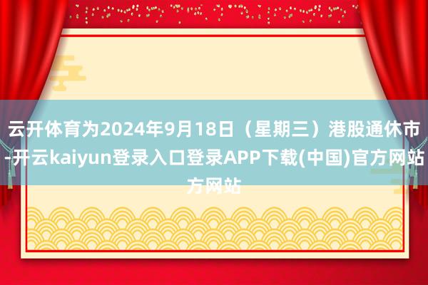 云开体育为2024年9月18日（星期三）港股通休市-开云kaiyun登录入口登录APP下载(中国)官方网站