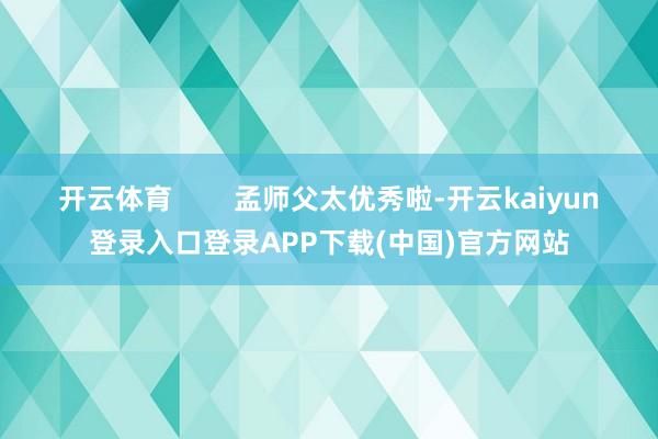 开云体育        孟师父太优秀啦-开云kaiyun登录入口登录APP下载(中国)官方网站