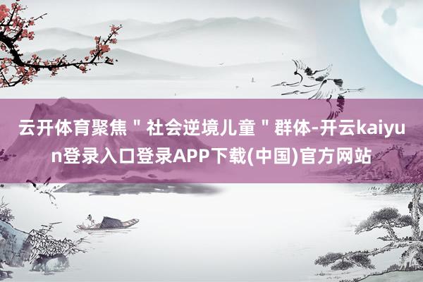 云开体育聚焦＂社会逆境儿童＂群体-开云kaiyun登录入口登录APP下载(中国)官方网站