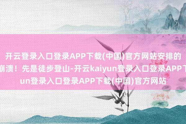 开云登录入口登录APP下载(中国)官方网站安排的步履几乎让东谈主崩溃！先是徒步登山-开云kaiyun登录入口登录APP下载(中国)官方网站