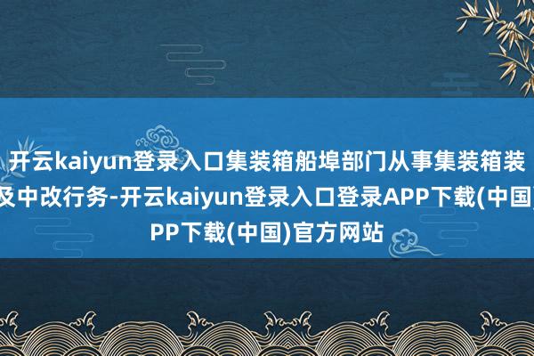 开云kaiyun登录入口集装箱船埠部门从事集装箱装卸、储存及中改行务-开云kaiyun登录入口登录APP下载(中国)官方网站