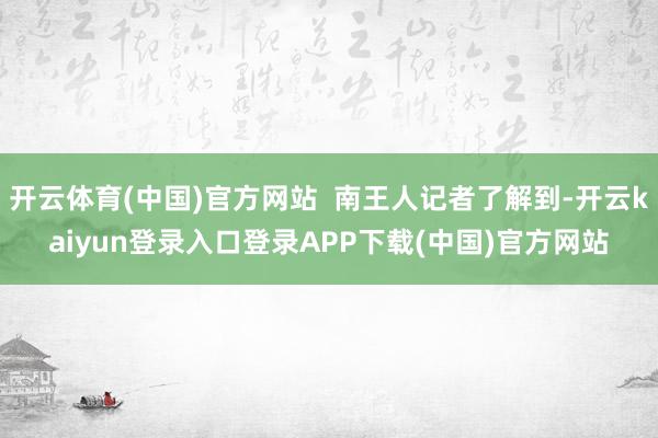 开云体育(中国)官方网站  南王人记者了解到-开云kaiyun登录入口登录APP下载(中国)官方网站