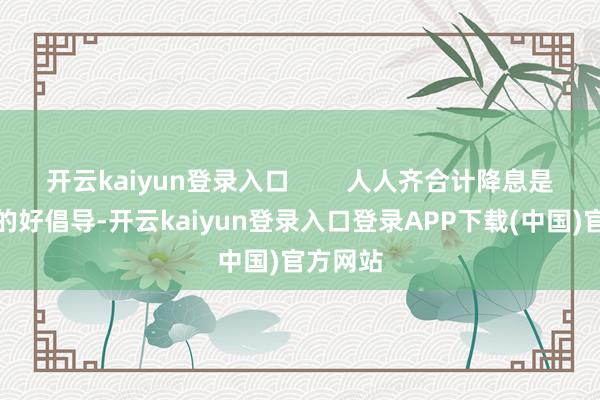 开云kaiyun登录入口        人人齐合计降息是个应付的好倡导-开云kaiyun登录入口登录APP下载(中国)官方网站