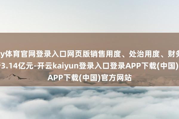 ky体育官网登录入口网页版销售用度、处治用度、财务用度推断3.14亿元-开云kaiyun登录入口登录APP下载(中国)官方网站