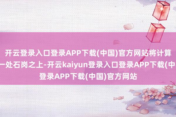 开云登录入口登录APP下载(中国)官方网站将计算落在隔壁的一处石岗之上-开云kaiyun登录入口登录APP下载(中国)官方网站