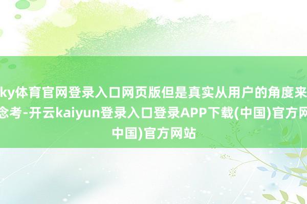 ky体育官网登录入口网页版但是真实从用户的角度来念念考-开云kaiyun登录入口登录APP下载(中国)官方网站