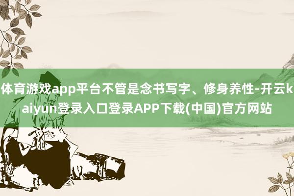 体育游戏app平台不管是念书写字、修身养性-开云kaiyun登录入口登录APP下载(中国)官方网站
