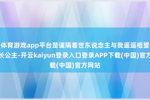体育游戏app平台楚谨隔着世东说念主与我遥遥相望：「长公主-开云kaiyun登录入口登录APP下载(中国)官方网站