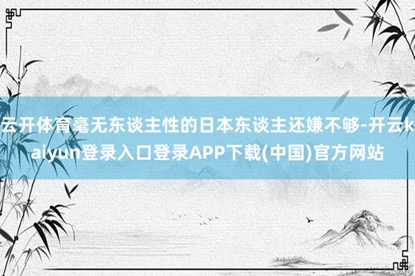 云开体育毫无东谈主性的日本东谈主还嫌不够-开云kaiyun登录入口登录APP下载(中国)官方网站