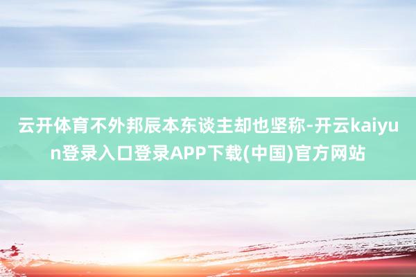 云开体育不外邦辰本东谈主却也坚称-开云kaiyun登录入口登录APP下载(中国)官方网站