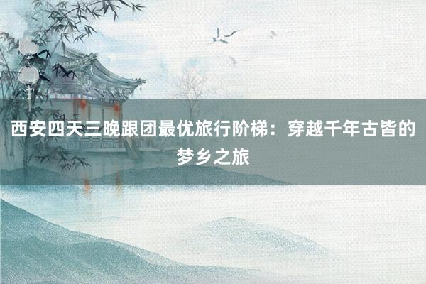 西安四天三晚跟团最优旅行阶梯：穿越千年古皆的梦乡之旅