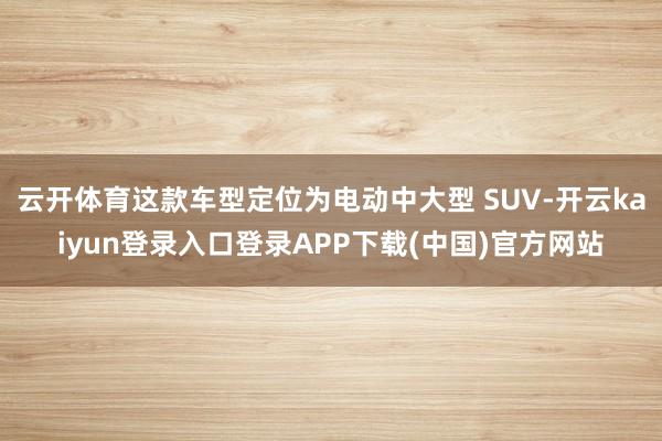 云开体育这款车型定位为电动中大型 SUV-开云kaiyun登录入口登录APP下载(中国)官方网站