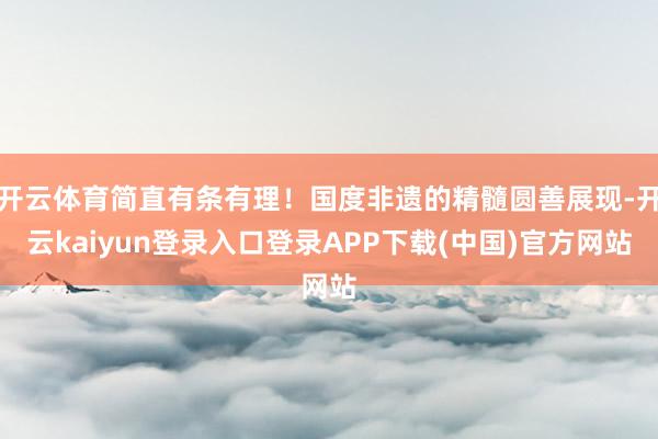 开云体育简直有条有理!国度非遗的精髓圆善展现-开云kaiyun登录入口登录APP下载(中国)官方网站