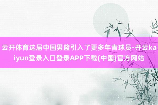 云开体育这届中国男篮引入了更多年青球员-开云kaiyun登录入口登录APP下载(中国)官方网站