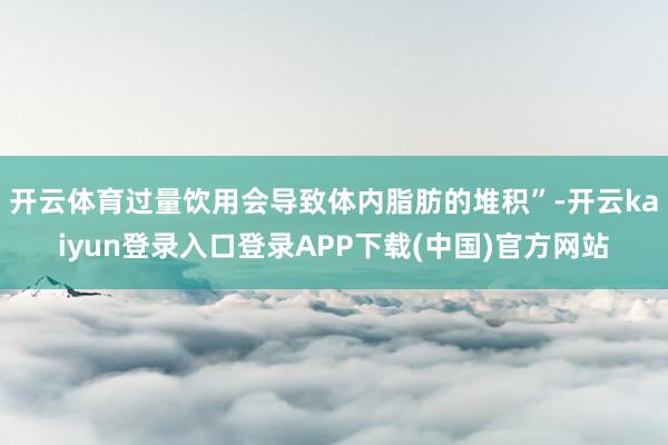 开云体育过量饮用会导致体内脂肪的堆积”-开云kaiyun登录入口登录APP下载(中国)官方网站