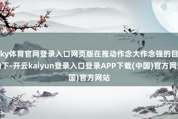 ky体育官网登录入口网页版在推动作念大作念强的目的下-开云kaiyun登录入口登录APP下载(中国)官方网站