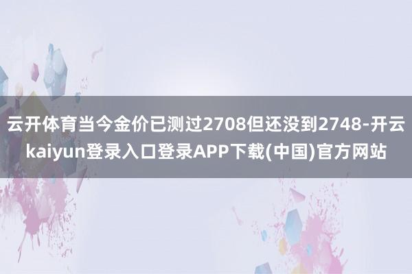 云开体育当今金价已测过2708但还没到2748-开云kaiyun登录入口登录APP下载(中国)官方网站
