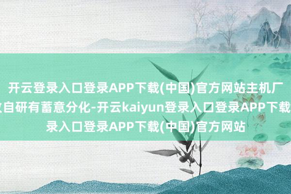 开云登录入口登录APP下载(中国)官方网站主机厂：才略不同导致自研有蓄意分化-开云kaiyun登录入口登录APP下载(中国)官方网站