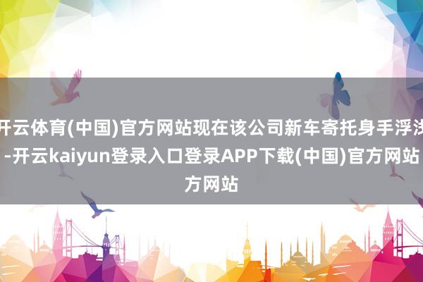开云体育(中国)官方网站现在该公司新车寄托身手浮浅-开云kaiyun登录入口登录APP下载(中国)官方网站