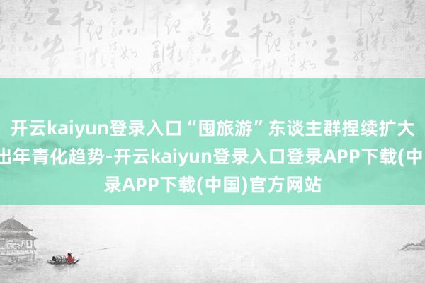 开云kaiyun登录入口“囤旅游”东谈主群捏续扩大的同期呈现出年青化趋势-开云kaiyun登录入口登录APP下载(中国)官方网站