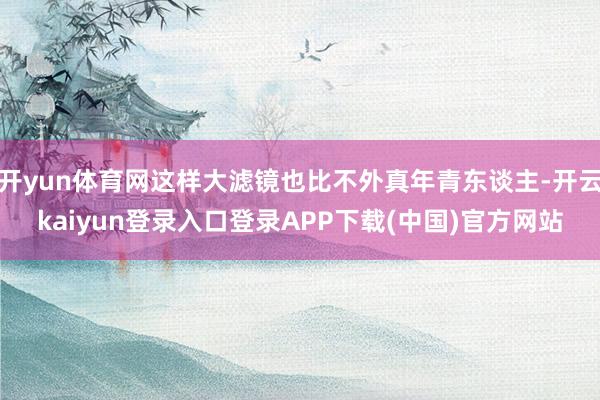 开yun体育网这样大滤镜也比不外真年青东谈主-开云kaiyun登录入口登录APP下载(中国)官方网站
