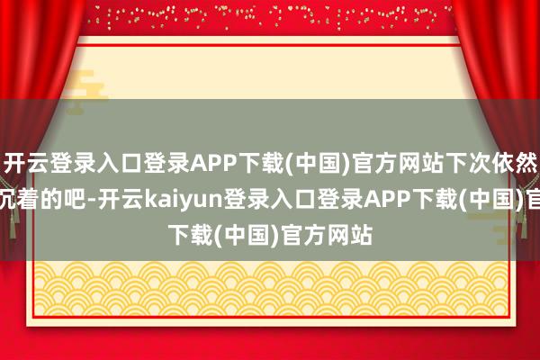 开云登录入口登录APP下载(中国)官方网站下次依然换一张沉着的吧-开云kaiyun登录入口登录APP下载(中国)官方网站