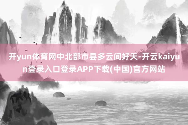 开yun体育网中北部市县多云间好天-开云kaiyun登录入口登录APP下载(中国)官方网站