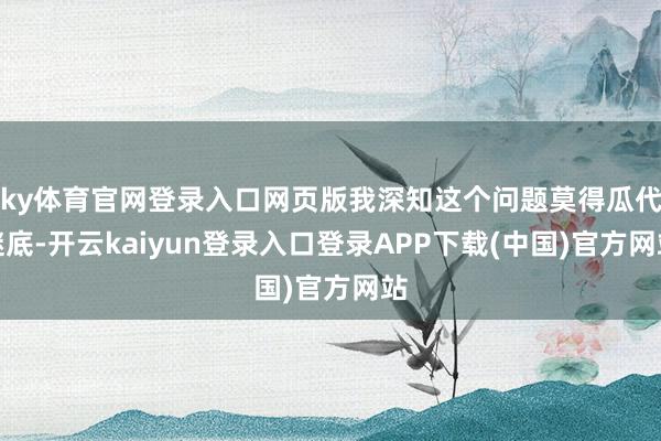 ky体育官网登录入口网页版我深知这个问题莫得瓜代谜底-开云kaiyun登录入口登录APP下载(中国)官方网站