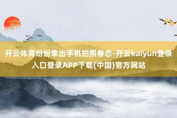 开云体育纷纷拿出手机拍照眷恋-开云kaiyun登录入口登录APP下载(中国)官方网站