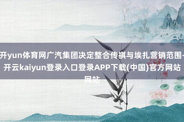 开yun体育网广汽集团决定整合传祺与埃扎营销范围-开云kaiyun登录入口登录APP下载(中国)官方网站