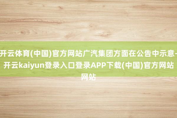 开云体育(中国)官方网站广汽集团方面在公告中示意-开云kaiyun登录入口登录APP下载(中国)官方网站