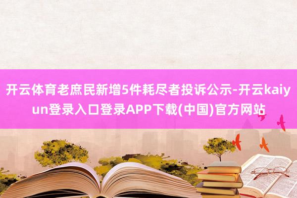 开云体育老庶民新增5件耗尽者投诉公示-开云kaiyun登录入口登录APP下载(中国)官方网站