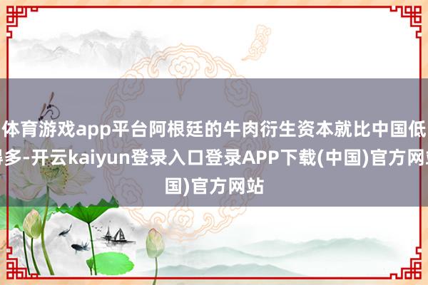 体育游戏app平台阿根廷的牛肉衍生资本就比中国低得多-开云kaiyun登录入口登录APP下载(中国)官方网站