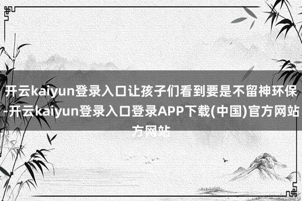 开云kaiyun登录入口让孩子们看到要是不留神环保-开云kaiyun登录入口登录APP下载(中国)官方网站
