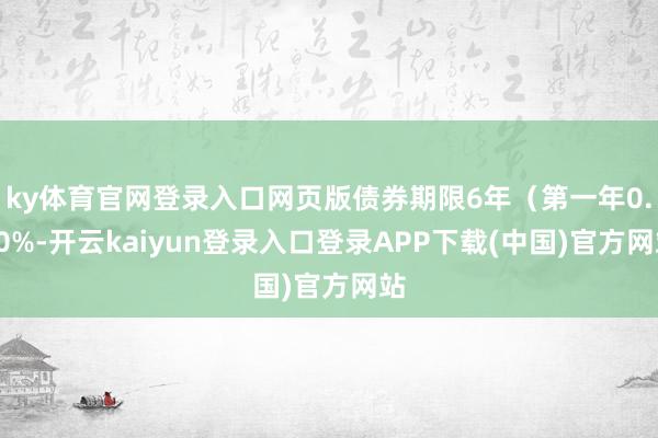ky体育官网登录入口网页版债券期限6年（第一年0.30%-开云kaiyun登录入口登录APP下载(中国)官方网站