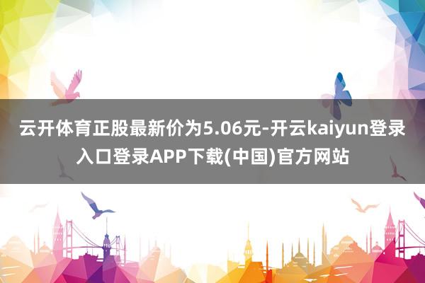 云开体育正股最新价为5.06元-开云kaiyun登录入口登录APP下载(中国)官方网站