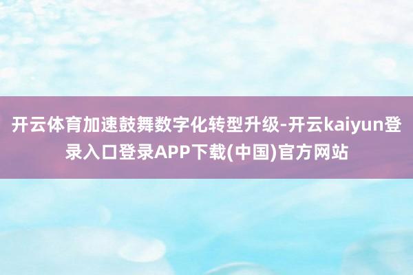 开云体育加速鼓舞数字化转型升级-开云kaiyun登录入口登录APP下载(中国)官方网站