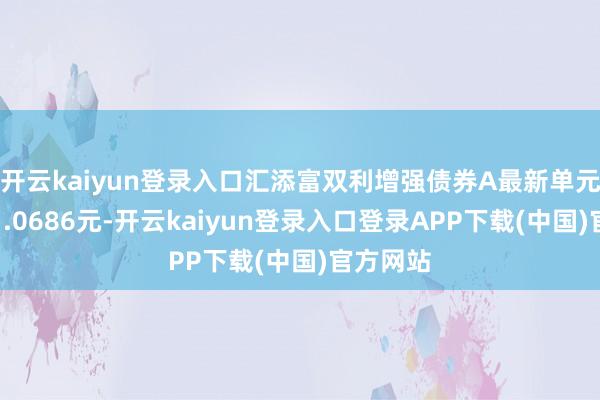 开云kaiyun登录入口汇添富双利增强债券A最新单元净值为1.0686元-开云kaiyun登录入口登录APP下载(中国)官方网站