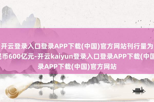 开云登录入口登录APP下载(中国)官方网站刊行量为东说念主民币600亿元-开云kaiyun登录入口登录APP下载(中国)官方网站