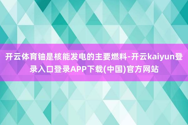 开云体育铀是核能发电的主要燃料-开云kaiyun登录入口登录APP下载(中国)官方网站