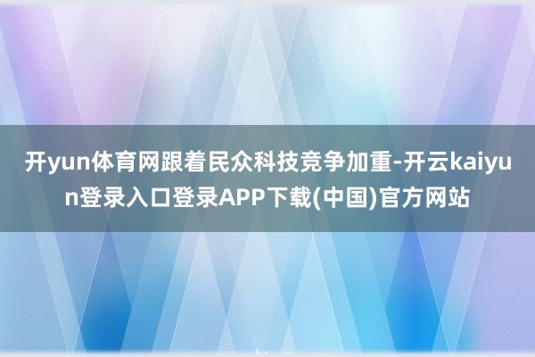 开yun体育网跟着民众科技竞争加重-开云kaiyun登录入口登录APP下载(中国)官方网站