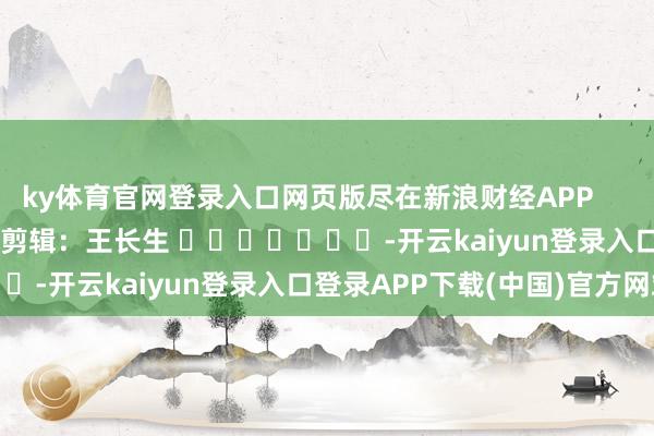 ky体育官网登录入口网页版尽在新浪财经APP            						包袱剪辑：王长生 							-开云kaiyun登录入口登录APP下载(中国)官方网站