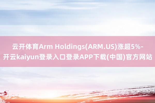 云开体育Arm Holdings(ARM.US)涨超5%-开云kaiyun登录入口登录APP下载(中国)官方网站