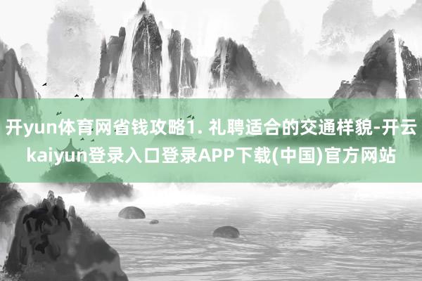 开yun体育网省钱攻略1. 礼聘适合的交通样貌-开云kaiyun登录入口登录APP下载(中国)官方网站