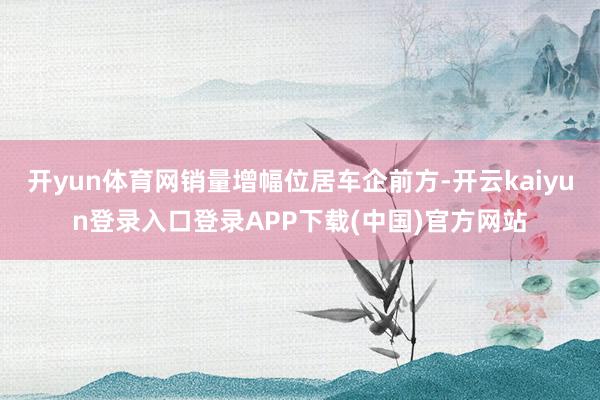 开yun体育网销量增幅位居车企前方-开云kaiyun登录入口登录APP下载(中国)官方网站