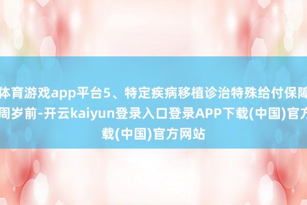 体育游戏app平台5、特定疾病移植诊治特殊给付保障金18周岁前-开云kaiyun登录入口登录APP下载(中国)官方网站