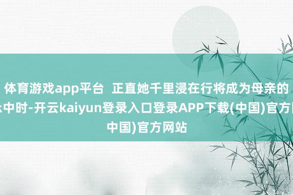 体育游戏app平台  正直她千里浸在行将成为母亲的应承中时-开云kaiyun登录入口登录APP下载(中国)官方网站