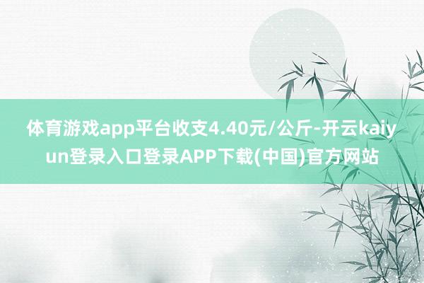 体育游戏app平台收支4.40元/公斤-开云kaiyun登录入口登录APP下载(中国)官方网站