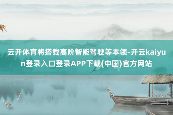 云开体育将搭载高阶智能驾驶等本领-开云kaiyun登录入口登录APP下载(中国)官方网站