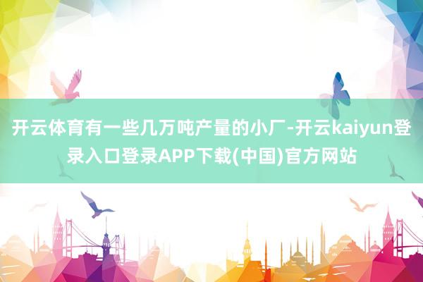 开云体育有一些几万吨产量的小厂-开云kaiyun登录入口登录APP下载(中国)官方网站
